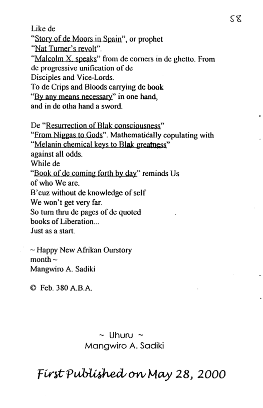 SE Like de “Smafid:mmmnfimm or prophet Mgmm_x_sm" from de comers in de ghetto. From de progressive unification of de Disciples and Vice-Lords. To de Crips and Bloods carrying de book “By any means necessary” in one hand, and in de otha hand a sword. e on o Blak . “Erom Niggas to Gods”. Mathematically copulating with against all odds. While de “Book of de coming forth by day” reminds Us of who We are. Bcuz without de knowledge of self We won’t get very far. So tum thru de pages of de quoted books of Liberation... Just as a start. ~ Happy New Afrikan Ourstory month ~ Mangwiro A. Sadiki © Feb. 380 AB.A. ~ Uhuru ~ Mangwiro A. Sadiki First Published o May 28, 2000